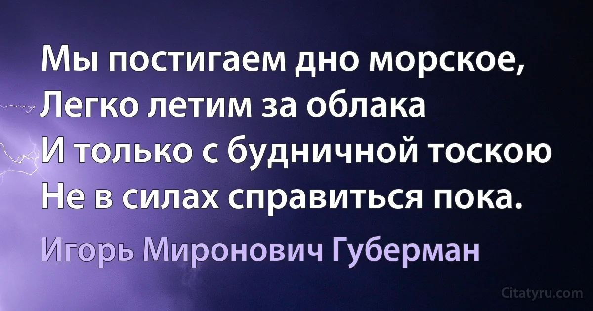 Мы постигаем дно морское,
Легко летим за облака
И только с будничной тоскою
Не в силах справиться пока. (Игорь Миронович Губерман)