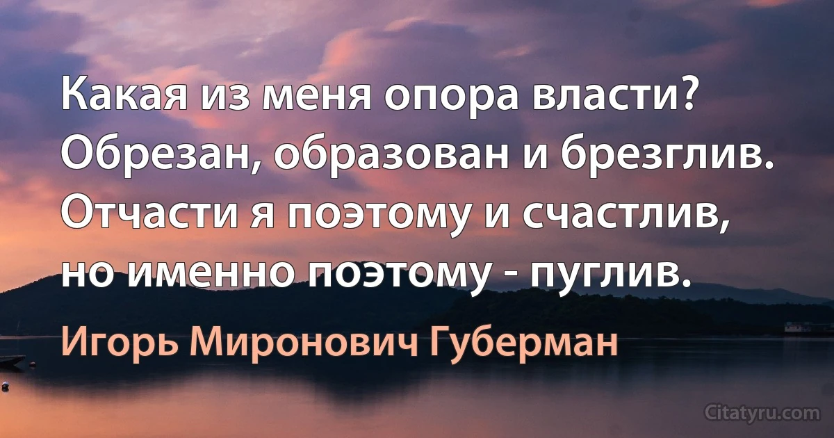 Какая из меня опора власти?
Обрезан, образован и брезглив.
Отчасти я поэтому и счастлив,
но именно поэтому - пуглив. (Игорь Миронович Губерман)