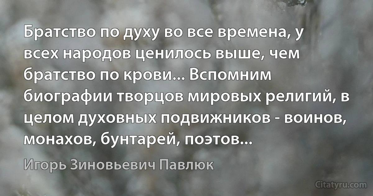 Братство по духу во все времена, у всех народов ценилось выше, чем братство по крови... Вспомним биографии творцов мировых религий, в целом духовных подвижников - воинов, монахов, бунтарей, поэтов... (Игорь Зиновьевич Павлюк)