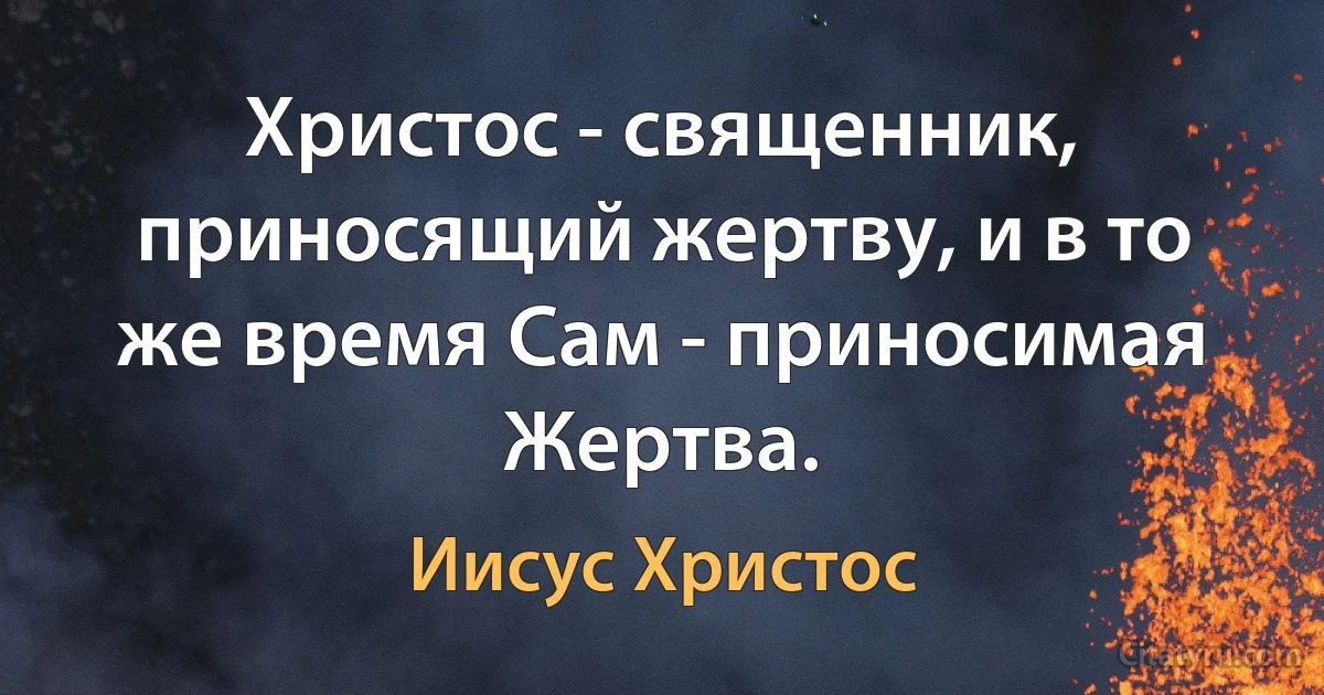 Христос - священник, приносящий жертву, и в то же время Сам - приносимая Жертва. (Иисус Христос)