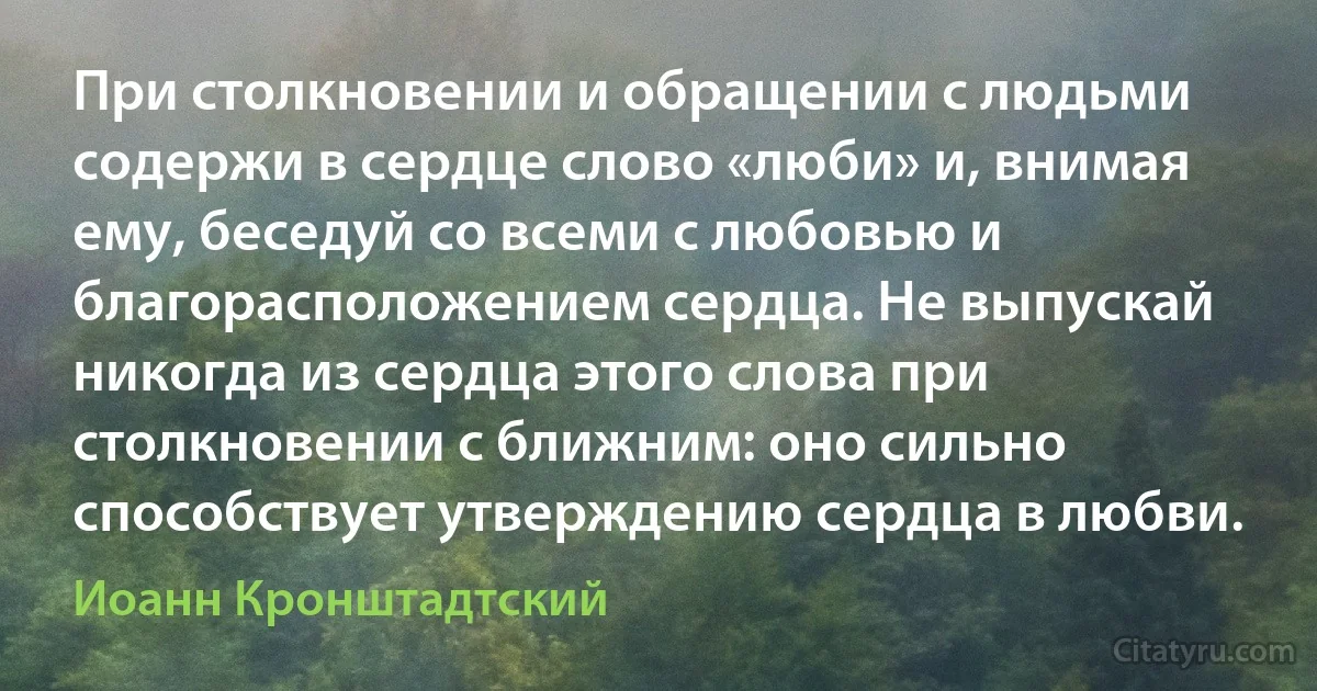 При столкновении и обращении с людьми содержи в сердце слово «люби» и, внимая ему, беседуй со всеми с любовью и благорасположением сердца. Не выпускай никогда из сердца этого слова при столкновении с ближним: оно сильно способствует утверждению сердца в любви. (Иоанн Кронштадтский)