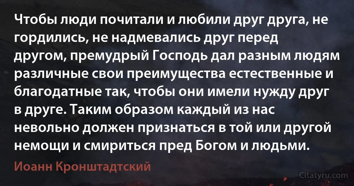 Чтобы люди почитали и любили друг друга, не гордились, не надмевались друг перед другом, премудрый Господь дал разным людям различные свои преимущества естественные и благодатные так, чтобы они имели нужду друг в друге. Таким образом каждый из нас невольно должен признаться в той или другой немощи и смириться пред Богом и людьми. (Иоанн Кронштадтский)