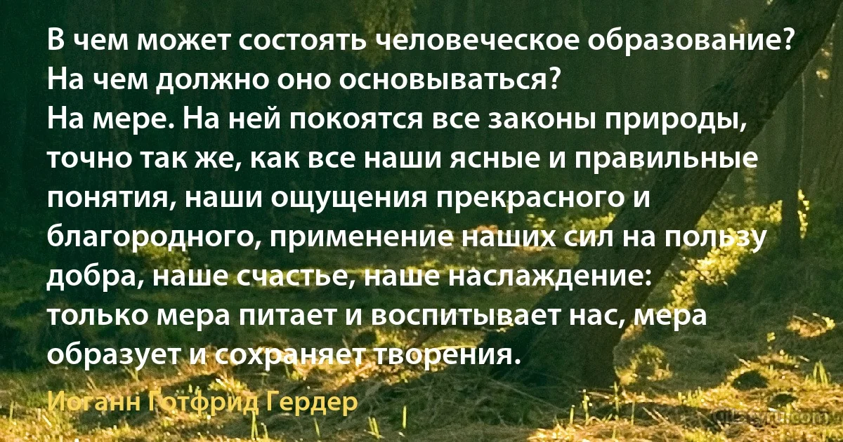 В чем может состоять человеческое образование? На чем должно оно основываться?
На мере. На ней покоятся все законы природы, точно так же, как все наши ясные и правильные понятия, наши ощущения прекрасного и благородного, применение наших сил на пользу добра, наше счастье, наше наслаждение:
только мера питает и воспитывает нас, мера образует и сохраняет творения. (Иоганн Готфрид Гердер)