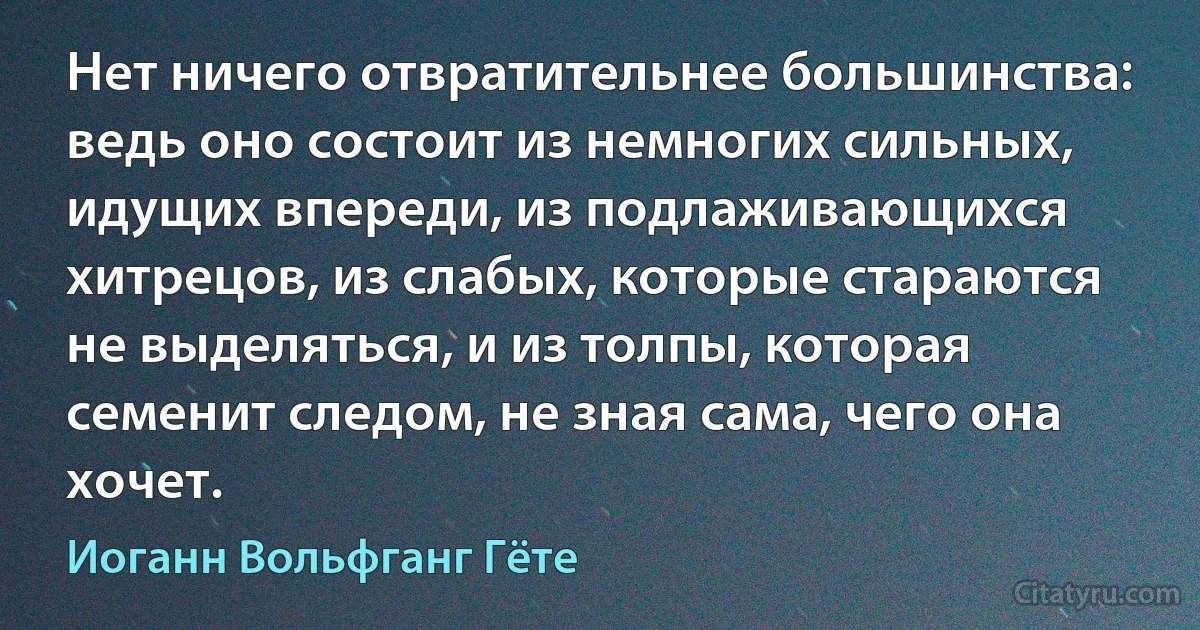 Нет ничего отвратительнее большинства: ведь оно состоит из немногих сильных, идущих впереди, из подлаживающихся хитрецов, из слабых, которые стараются не выделяться, и из толпы, которая семенит следом, не зная сама, чего она хочет. (Иоганн Вольфганг Гёте)