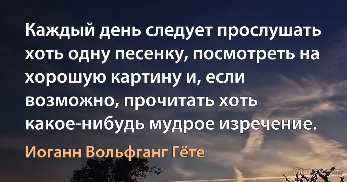 Каждый день следует прослушать хоть одну песенку, посмотреть на хорошую картину и, если возможно, прочитать хоть какое-нибудь мудрое изречение. (Иоганн Вольфганг Гёте)