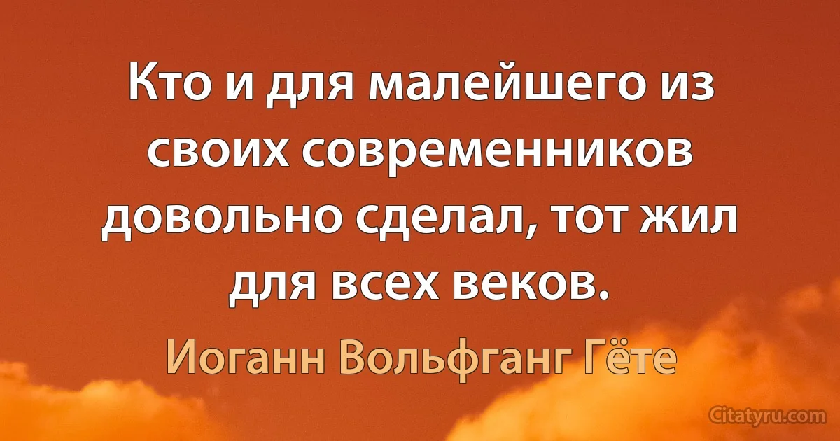 Кто и для малейшего из своих современников довольно сделал, тот жил для всех веков. (Иоганн Вольфганг Гёте)