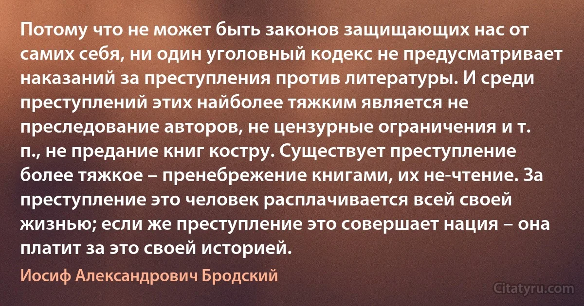 Потому что не может быть законов защищающих нас от самих себя, ни один уголовный кодекс не предусматривает наказаний за преступления против литературы. И среди преступлений этих найболее тяжким является не преследование авторов, не цензурные ограничения и т. п., не предание книг костру. Существует преступление более тяжкое – пренебрежение книгами, их не-чтение. За преступление это человек расплачивается всей своей жизнью; если же преступление это совершает нация – она платит за это своей историей. (Иосиф Александрович Бродский)