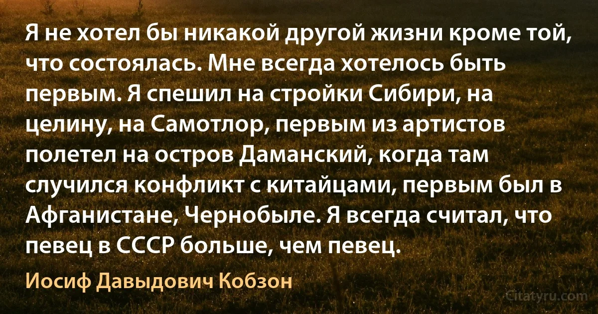 Я не хотел бы никакой другой жизни кроме той, что состоялась. Мне всегда хотелось быть первым. Я спешил на стройки Сибири, на целину, на Самотлор, первым из артистов полетел на остров Даманский, когда там случился конфликт с китайцами, первым был в Афганистане, Чернобыле. Я всегда считал, что певец в СССР больше, чем певец. (Иосиф Давыдович Кобзон)