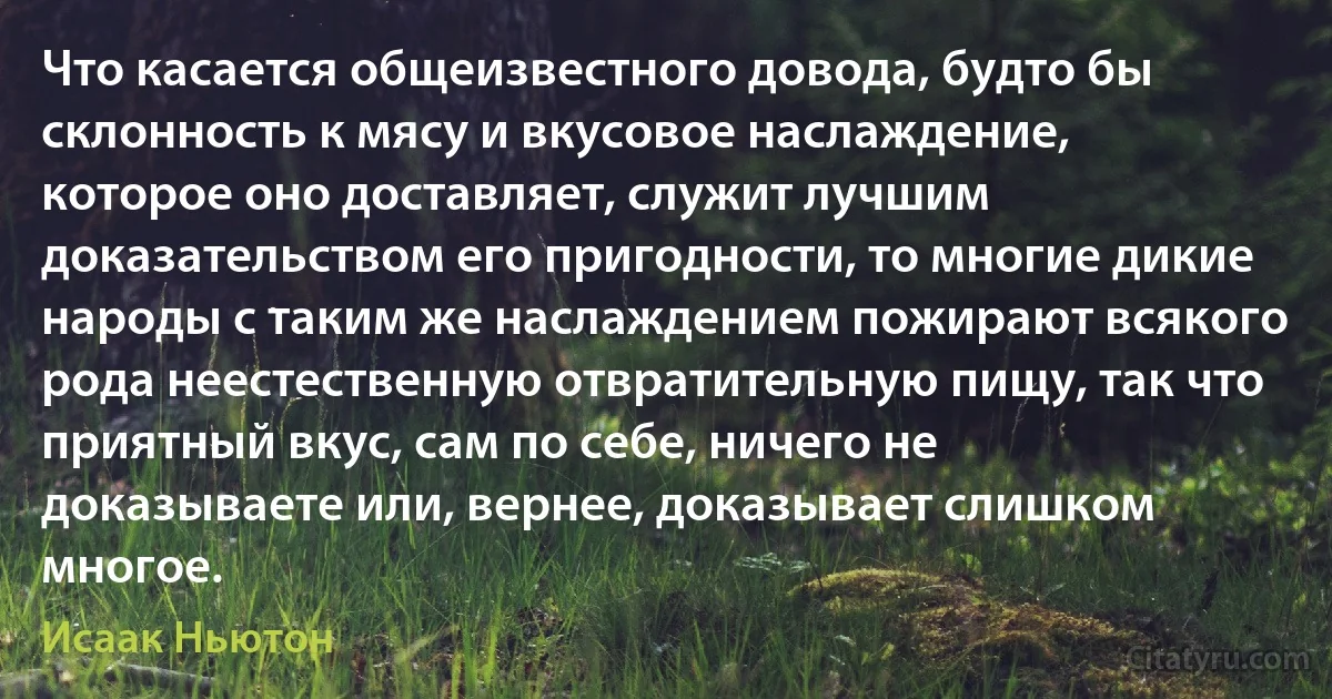 Что касается общеизвестного довода, будто бы склонность к мясу и вкусовое наслаждение, которое оно доставляет, служит лучшим доказательством его пригодности, то многие дикие народы с таким же наслаждением пожирают всякого рода неестественную отвратительную пищу, так что приятный вкус, сам по себе, ничего не доказываете или, вернее, доказывает слишком многое. (Исаак Ньютон)