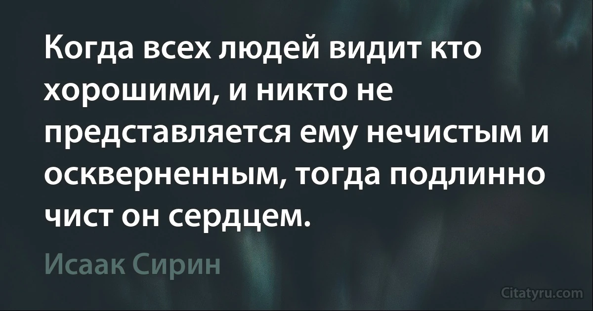 Когда всех людей видит кто хорошими, и никто не представляется ему нечистым и оскверненным, тогда подлинно чист он сердцем. (Исаак Сирин)