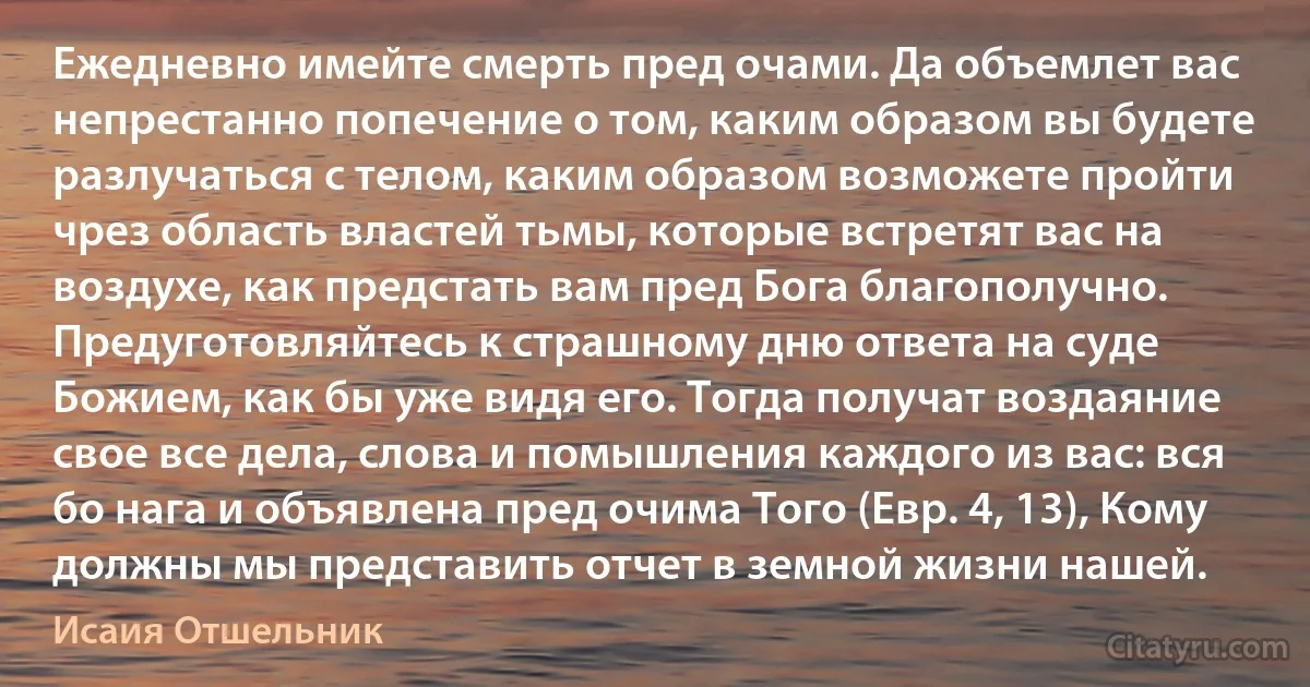 Ежедневно имейте смерть пред очами. Да объемлет вас непрестанно попечение о том, каким образом вы будете разлучаться с телом, каким образом возможете пройти чрез область властей тьмы, которые встретят вас на воздухе, как предстать вам пред Бога благополучно. Предуготовляйтесь к страшному дню ответа на суде Божием, как бы уже видя его. Тогда получат воздаяние свое все дела, слова и помышления каждого из вас: вся бо нага и объявлена пред очима Того (Евр. 4, 13), Кому должны мы представить отчет в земной жизни нашей. (Исаия Отшельник)