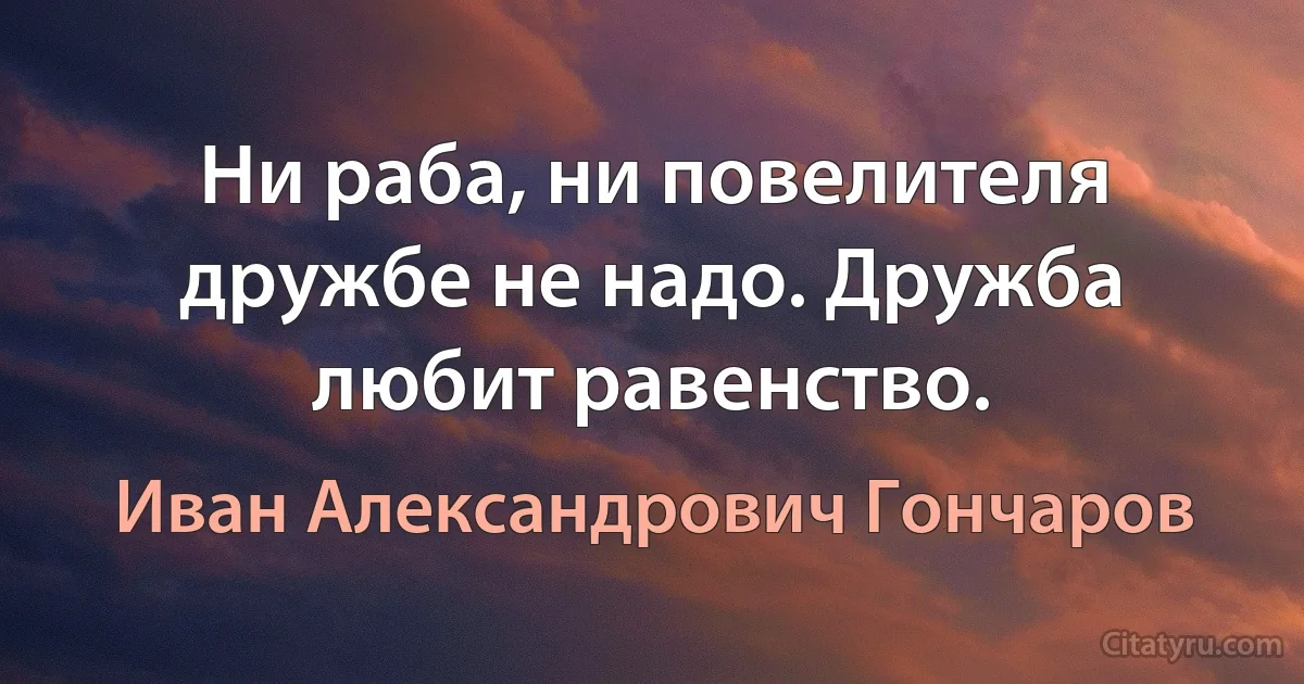 Ни раба, ни повелителя дружбе не надо. Дружба любит равенство. (Иван Александрович Гончаров)