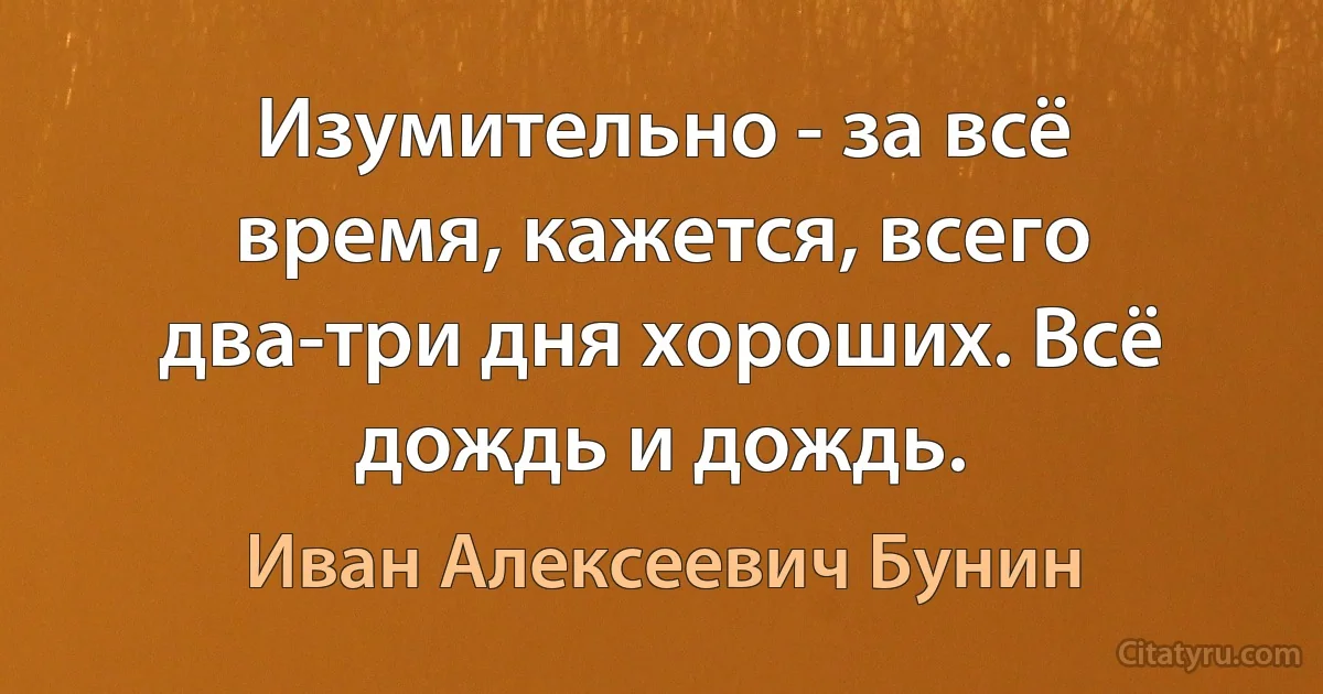 Изумительно - за всё время, кажется, всего два-три дня хороших. Всё дождь и дождь. (Иван Алексеевич Бунин)