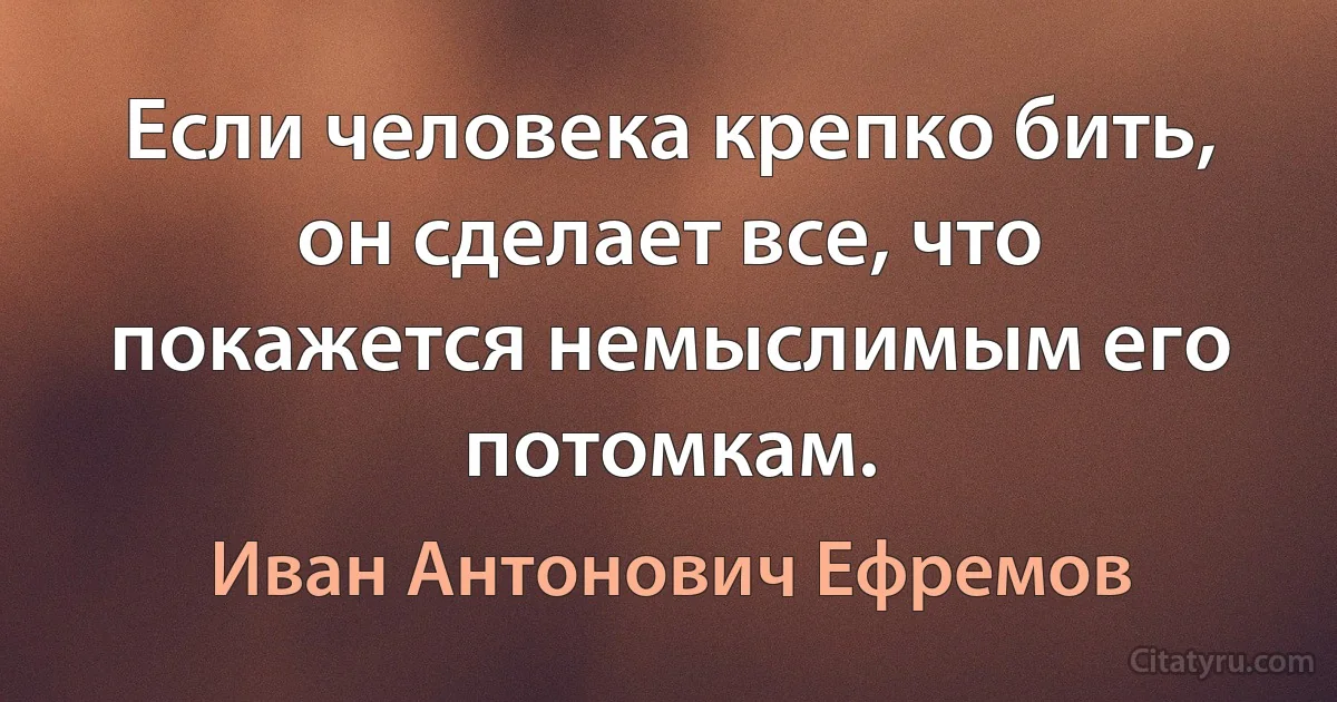 Если человека крепко бить, он сделает все, что покажется немыслимым его потомкам. (Иван Антонович Ефремов)