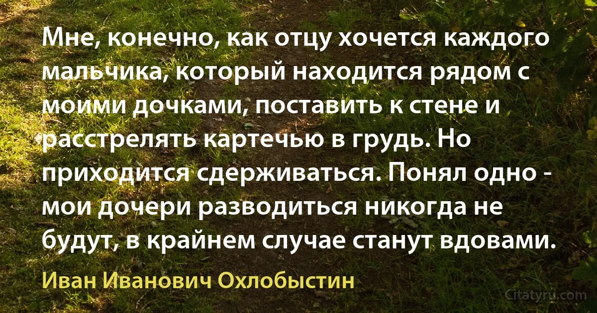 Мне, конечно, как отцу хочется каждого мальчика, который находится рядом с моими дочками, поставить к стене и расстрелять картечью в грудь. Но приходится сдерживаться. Понял одно - мои дочери разводиться никогда не будут, в крайнем случае станут вдовами. (Иван Иванович Охлобыстин)