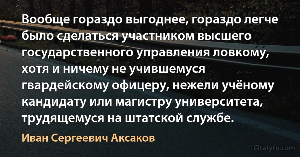 Вообще гораздо выгоднее, гораздо легче было сделаться участником высшего государственного управления ловкому, хотя и ничему не учившемуся гвардейскому офицеру, нежели учёному кандидату или магистру университета, трудящемуся на штатской службе. (Иван Сергеевич Аксаков)