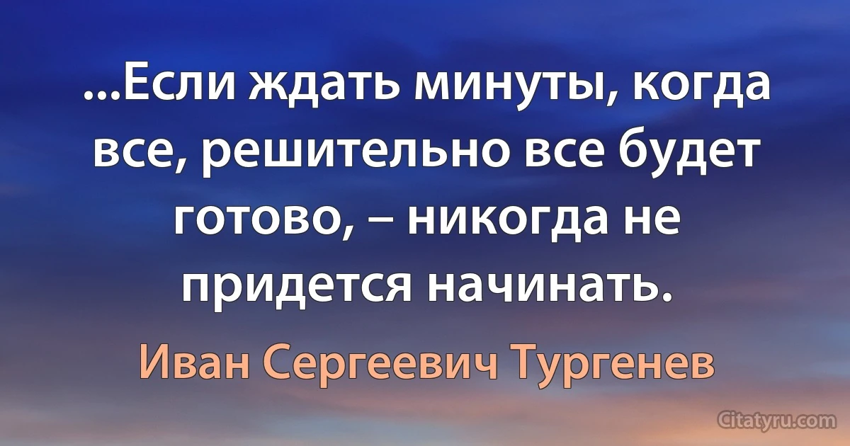 ...Если ждать минуты, когда все, решительно все будет готово, – никогда не придется начинать. (Иван Сергеевич Тургенев)