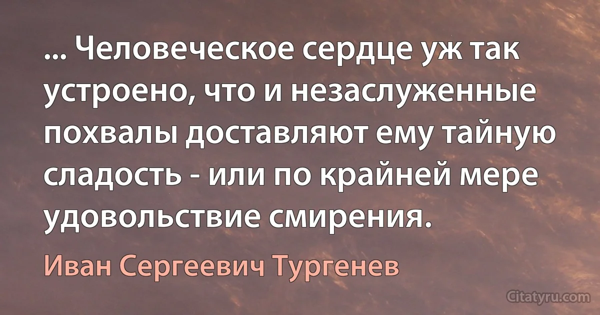 ... Человеческое сердце уж так устроено, что и незаслуженные похвалы доставляют ему тайную сладость - или по крайней мере удовольствие смирения. (Иван Сергеевич Тургенев)