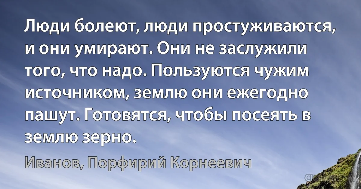 Люди болеют, люди простуживаются, и они умирают. Они не заслужили того, что надо. Пользуются чужим источником, землю они ежегодно пашут. Готовятся, чтобы посеять в землю зерно. (Иванов, Порфирий Корнеевич)