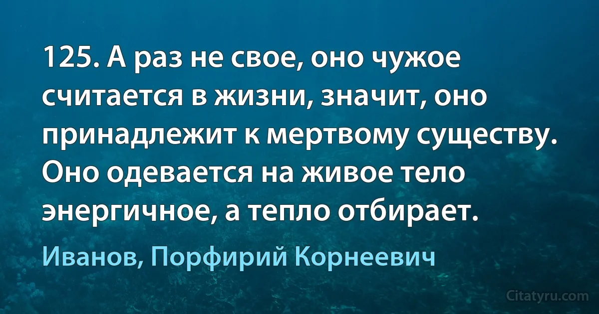 125. А раз не свое, оно чужое считается в жизни, значит, оно принадлежит к мертвому существу. Оно одевается на живое тело энергичное, а тепло отбирает. (Иванов, Порфирий Корнеевич)