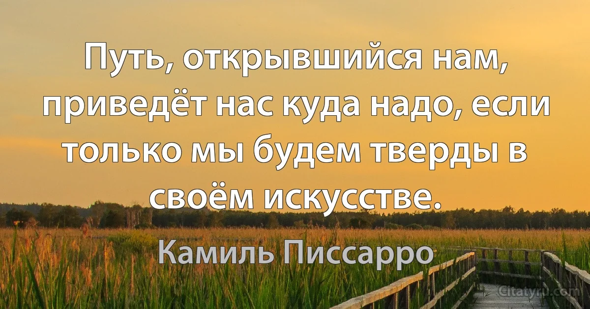 Путь, открывшийся нам, приведёт нас куда надо, если только мы будем тверды в своём искусстве. (Камиль Писсарро)