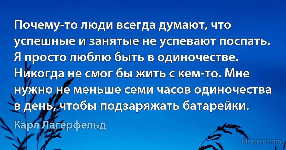 Почему-то люди всегда думают, что успешные и занятые не успевают поспать. Я просто люблю быть в одиночестве. Никогда не смог бы жить с кем-то. Мне нужно не меньше семи часов одиночества в день, чтобы подзаряжать батарейки. (Карл Лагерфельд)