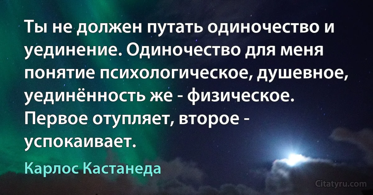 Ты не должен путать одиночество и уединение. Одиночество для меня понятие психологическое, душевное, уединённость же - физическое. Первое отупляет, второе - успокаивает. (Карлос Кастанеда)