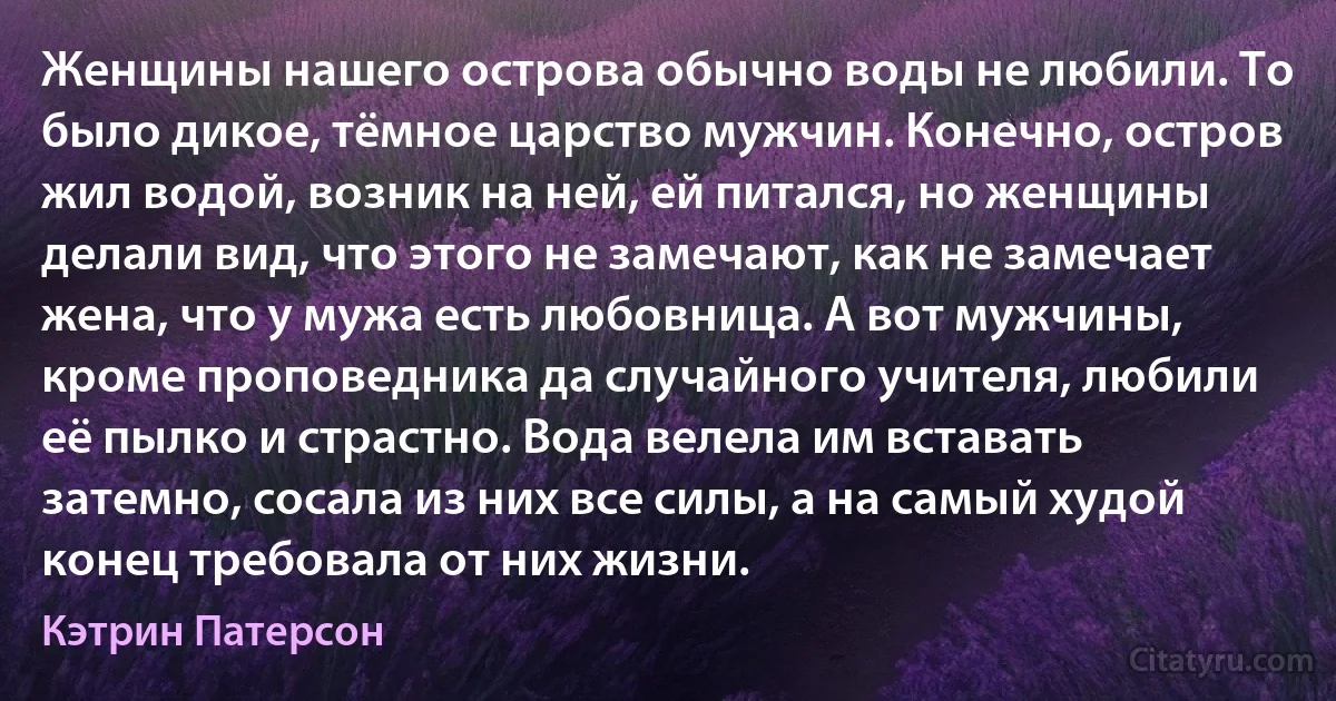 Женщины нашего острова обычно воды не любили. То было дикое, тёмное царство мужчин. Конечно, остров жил водой, возник на ней, ей питался, но женщины делали вид, что этого не замечают, как не замечает жена, что у мужа есть любовница. А вот мужчины, кроме проповедника да случайного учителя, любили её пылко и страстно. Вода велела им вставать затемно, сосала из них все силы, а на самый худой конец требовала от них жизни. (Кэтрин Патерсон)