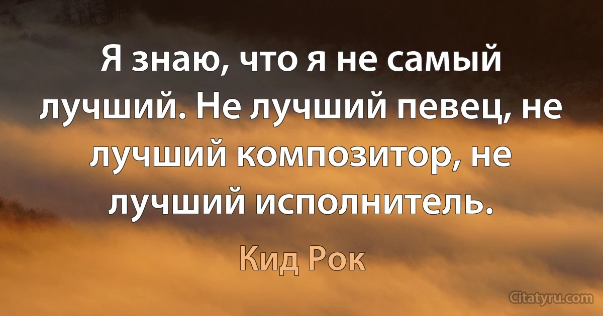 Я знаю, что я не самый лучший. Не лучший певец, не лучший композитор, не лучший исполнитель. (Кид Рок)