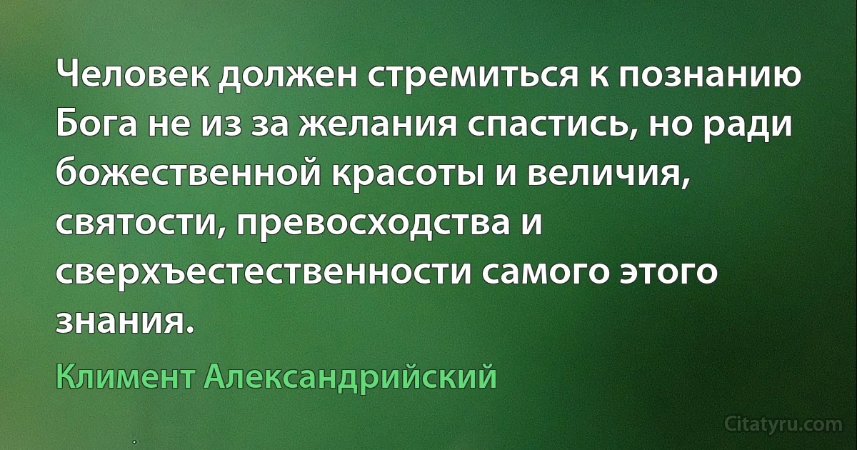 Человек должен стремиться к познанию Бога не из за желания спастись, но ради божественной красоты и величия, святости, превосходства и сверхъестественности самого этого знания. (Климент Александрийский)