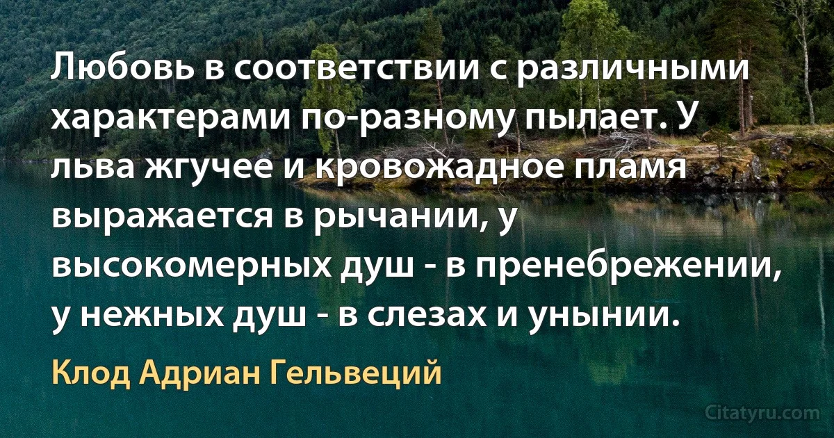 Любовь в соответствии с различными характерами по-разному пылает. У льва жгучее и кровожадное пламя выражается в рычании, у высокомерных душ - в пренебрежении, у нежных душ - в слезах и унынии. (Клод Адриан Гельвеций)