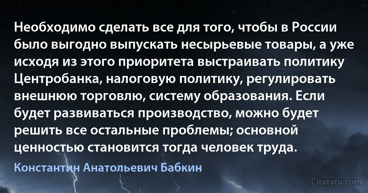 Необходимо сделать все для того, чтобы в России было выгодно выпускать несырьевые товары, а уже исходя из этого приоритета выстраивать политику Центробанка, налоговую политику, регулировать внешнюю торговлю, систему образования. Если будет развиваться производство, можно будет решить все остальные проблемы; основной ценностью становится тогда человек труда. (Константин Анатольевич Бабкин)