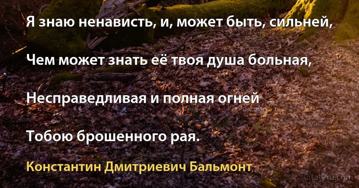 Я знаю ненависть, и, может быть, сильней,

Чем может знать её твоя душа больная,

Несправедливая и полная огней

Тобою брошенного рая. (Константин Дмитриевич Бальмонт)