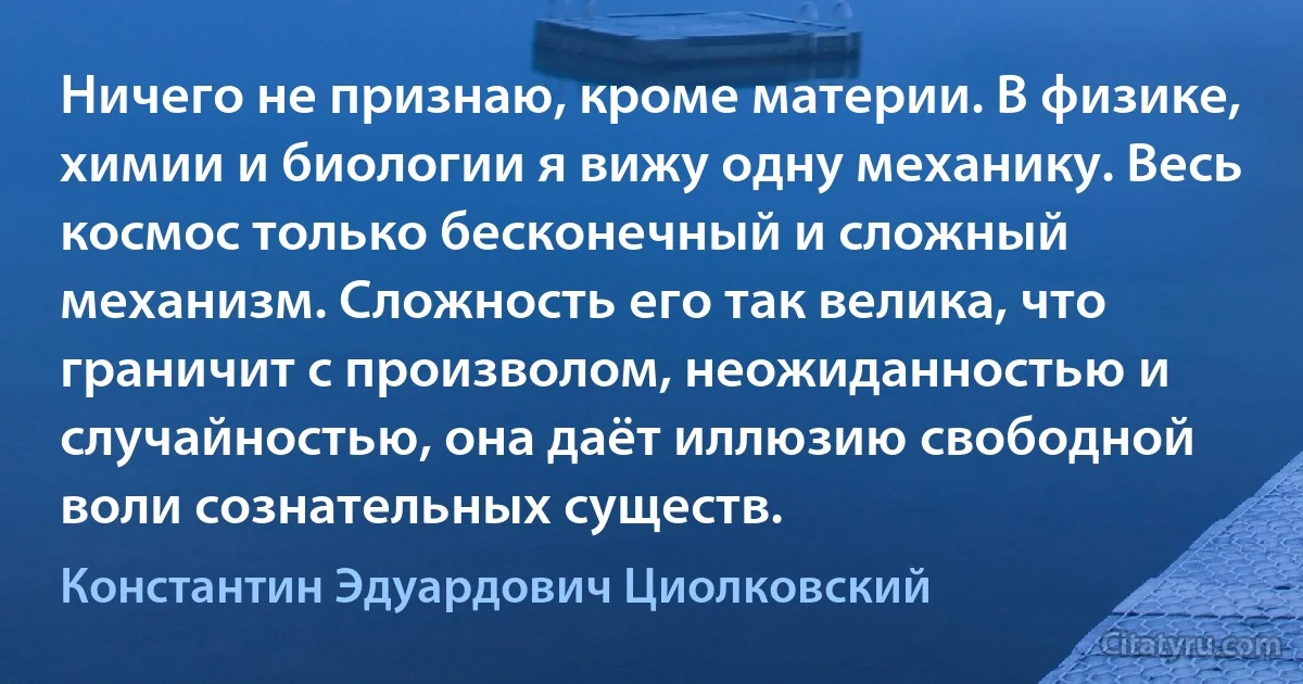 Ничего не признаю, кроме материи. В физике, химии и биологии я вижу одну механику. Весь космос только бесконечный и сложный механизм. Сложность его так велика, что граничит с произволом, неожиданностью и случайностью, она даёт иллюзию свободной воли сознательных существ. (Константин Эдуардович Циолковский)