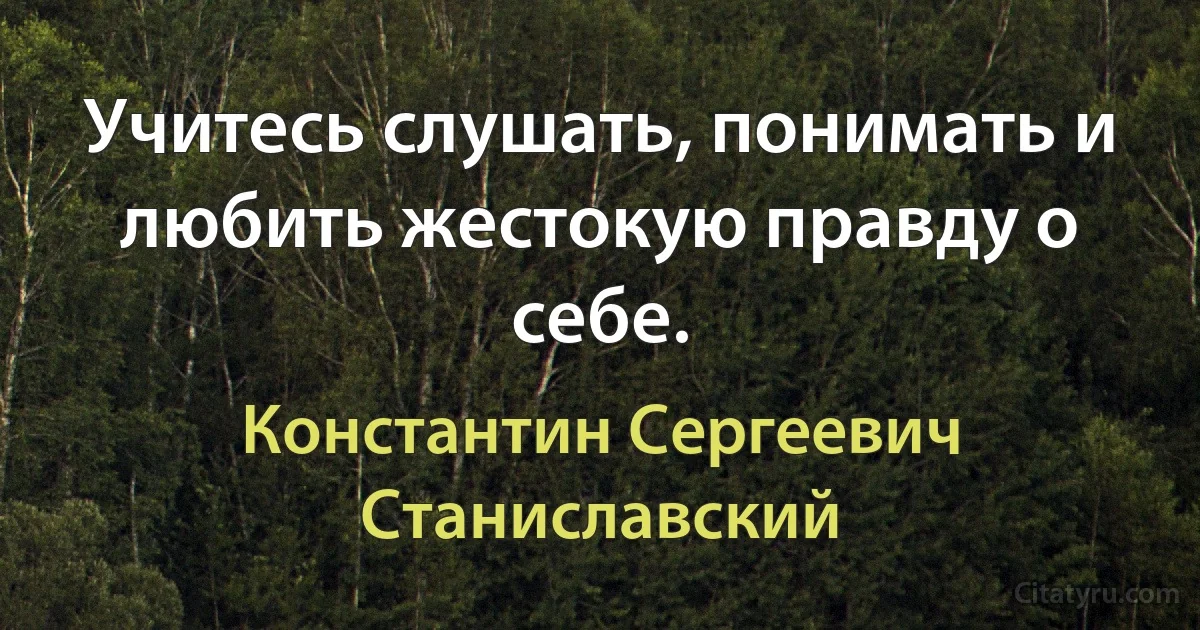 Учитесь слушать, понимать и любить жестокую правду о себе. (Константин Сергеевич Станиславский)