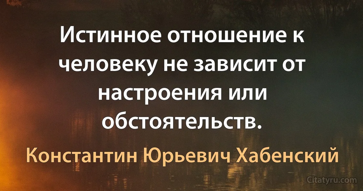 Истинное отношение к человеку не зависит от настроения или обстоятельств. (Константин Юрьевич Хабенский)