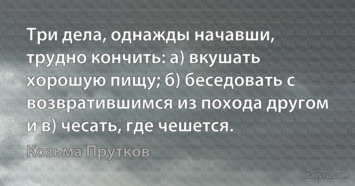 Три дела, однажды начавши, трудно кончить: а) вкушать хорошую пищу; б) беседовать с возвратившимся из похода другом и в) чесать, где чешется. (Козьма Прутков)