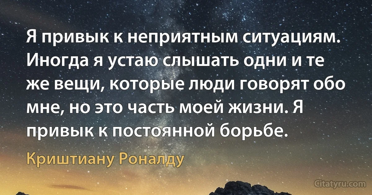 Я привык к неприятным ситуациям. Иногда я устаю слышать одни и те же вещи, которые люди говорят обо мне, но это часть моей жизни. Я привык к постоянной борьбе. (Криштиану Роналду)