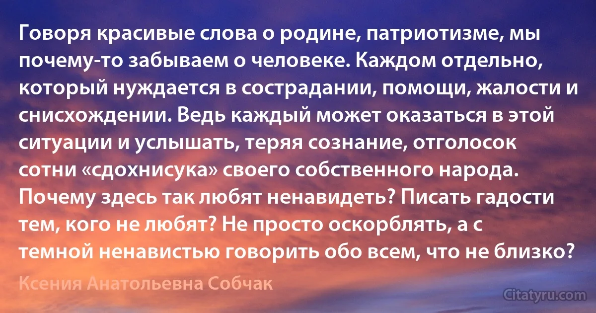 Говоря красивые слова о родине, патриотизме, мы почему-то забываем о человеке. Каждом отдельно, который нуждается в сострадании, помощи, жалости и снисхождении. Ведь каждый может оказаться в этой ситуации и услышать, теряя сознание, отголосок сотни «сдохнисука» своего собственного народа. Почему здесь так любят ненавидеть? Писать гадости тем, кого не любят? Не просто оскорблять, а с темной ненавистью говорить обо всем, что не близко? (Ксения Анатольевна Собчак)