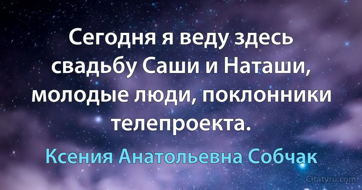 Сегодня я веду здесь свадьбу Саши и Наташи, молодые люди, поклонники телепроекта. (Ксения Анатольевна Собчак)