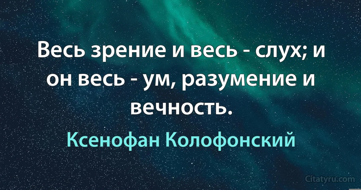 Весь зрение и весь - слух; и он весь - ум, разумение и вечность. (Ксенофан Колофонский)