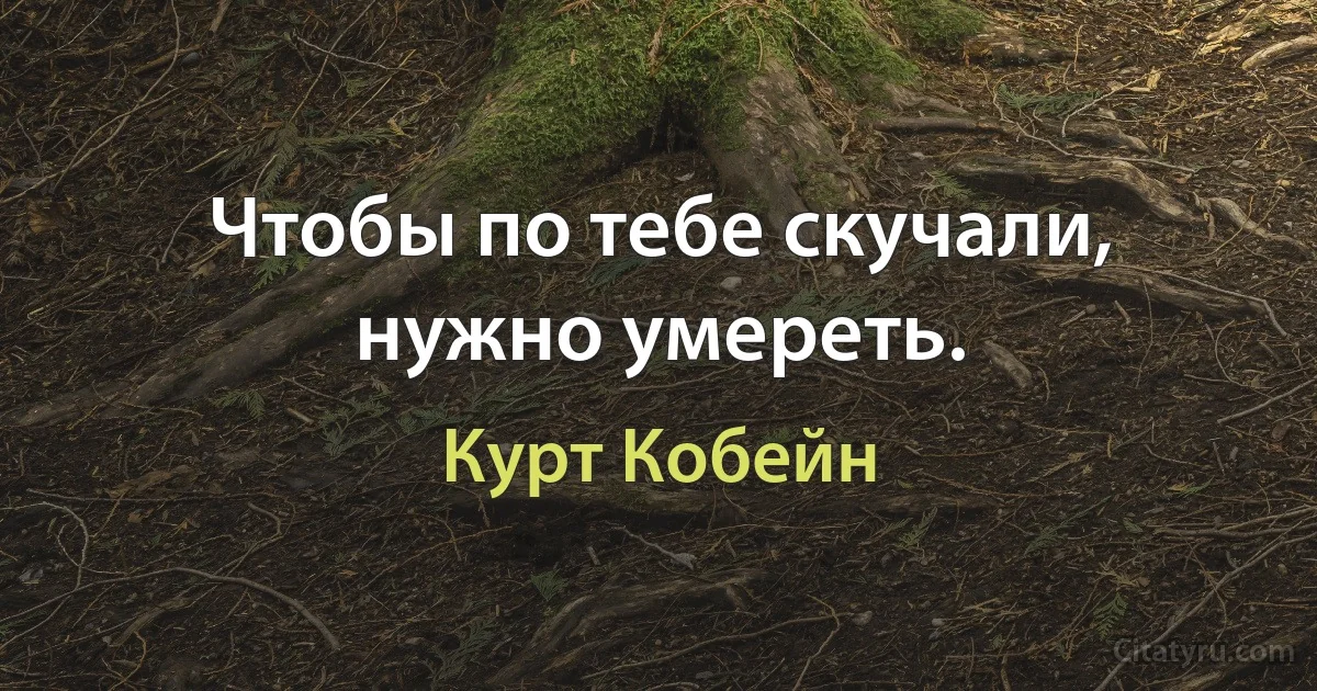 Чтобы по тебе скучали, нужно умереть. (Курт Кобейн)