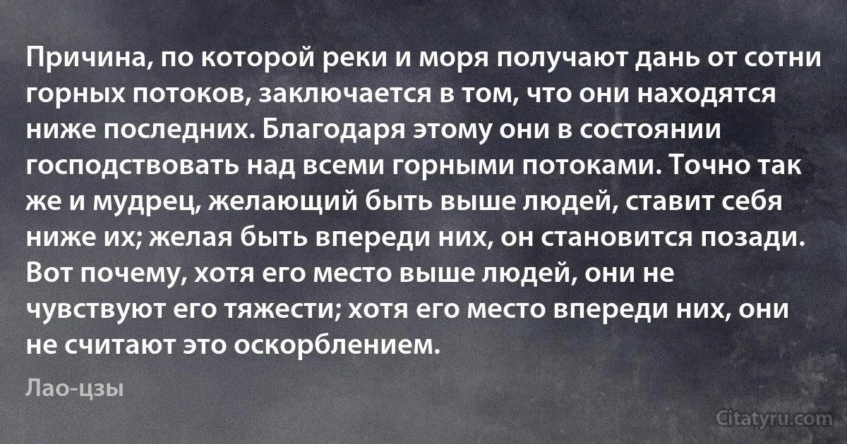 Причина, по которой реки и моря получают дань от сотни горных потоков, заключается в том, что они находятся ниже последних. Благодаря этому они в состоянии господствовать над всеми горными потоками. Точно так же и мудрец, желающий быть выше людей, ставит себя ниже их; желая быть впереди них, он становится позади. Вот почему, хотя его место выше людей, они не чувствуют его тяжести; хотя его место впереди них, они не считают это оскорблением. (Лао-цзы)