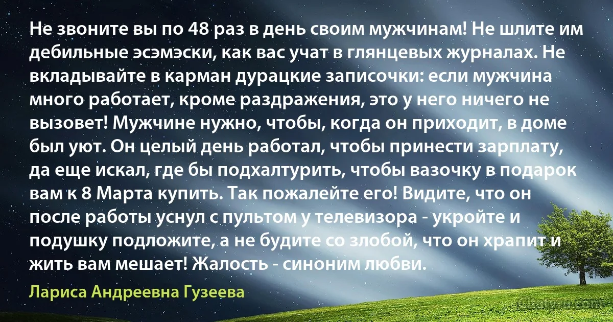 Не звоните вы по 48 раз в день своим мужчинам! Не шлите им дебильные эсэмэски, как вас учат в глянцевых журналах. Не вкладывайте в карман дурацкие записочки: если мужчина много работает, кроме раздражения, это у него ничего не вызовет! Мужчине нужно, чтобы, когда он приходит, в доме был уют. Он целый день работал, чтобы принести зарплату, да еще искал, где бы подхалтурить, чтобы вазочку в подарок вам к 8 Марта купить. Так пожалейте его! Видите, что он после работы уснул с пультом у телевизора - укройте и подушку подложите, а не будите со злобой, что он храпит и жить вам мешает! Жалость - синоним любви. (Лариса Андреевна Гузеева)