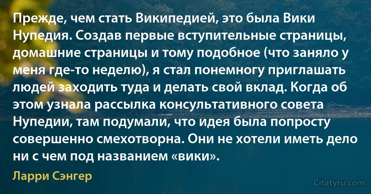 Прежде, чем стать Википедией, это была Вики Нупедия. Создав первые вступительные страницы, домашние страницы и тому подобное (что заняло у меня где-то неделю), я стал понемногу приглашать людей заходить туда и делать свой вклад. Когда об этом узнала рассылка консультативного совета Нупедии, там подумали, что идея была попросту совершенно смехотворна. Они не хотели иметь дело ни с чем под названием «вики». (Ларри Сэнгер)