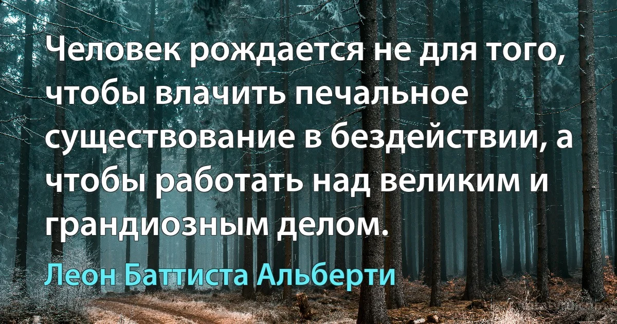 Человек рождается не для того, чтобы влачить печальное существование в бездействии, а чтобы работать над великим и грандиозным делом. (Леон Баттиста Альберти)