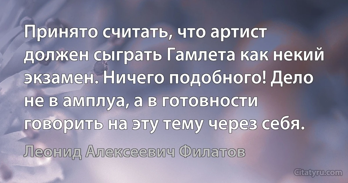 Принято считать, что артист должен сыграть Гамлета как некий экзамен. Ничего подобного! Дело не в амплуа, а в готовности говорить на эту тему через себя. (Леонид Алексеевич Филатов)