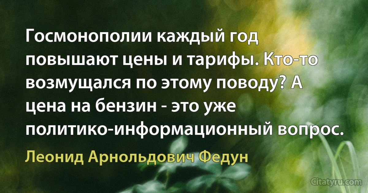 Госмонополии каждый год повышают цены и тарифы. Кто-то возмущался по этому поводу? А цена на бензин - это уже политико-информационный вопрос. (Леонид Арнольдович Федун)