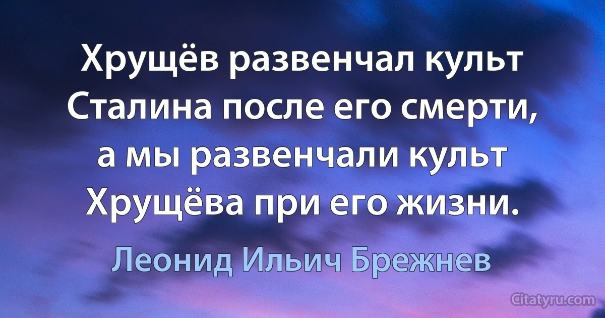 Хрущёв развенчал культ Сталина после его смерти, а мы развенчали культ Хрущёва при его жизни. (Леонид Ильич Брежнев)