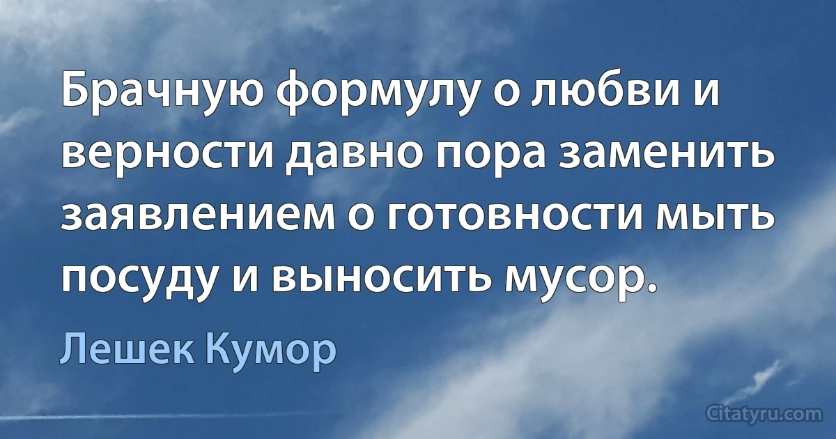 Брачную формулу о любви и верности давно пора заменить заявлением о готовности мыть посуду и выносить мусор. (Лешек Кумор)